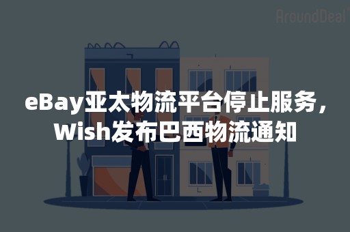 eBay亚太物流平台停止服务，Wish发布巴西物流通知