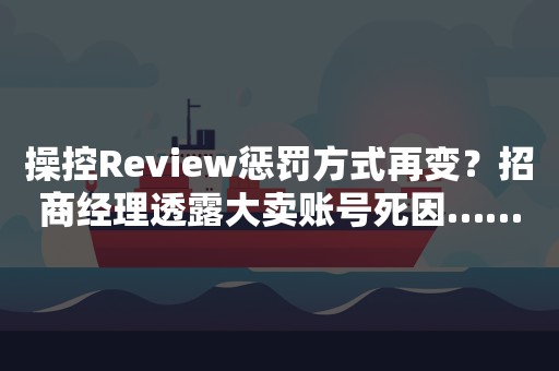 操控Review惩罚方式再变？招商经理透露大卖账号死因……