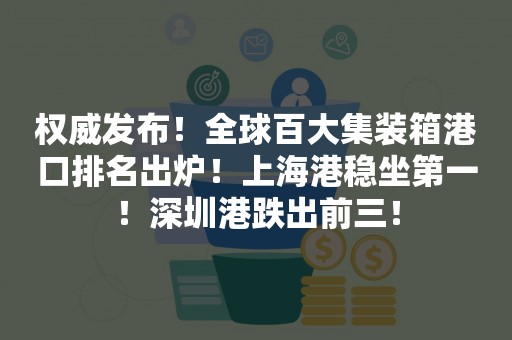 权威发布！全球百大集装箱港口排名出炉！上海港稳坐第一！深圳港跌出前三！