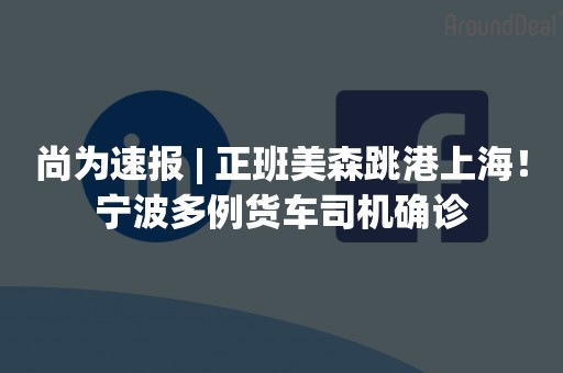 尚为速报 | 正班美森跳港上海！宁波多例货车司机确诊