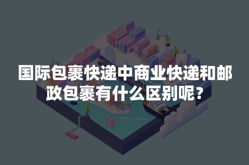 国际包裹快递中商业快递和邮政包裹有什么区别呢？
