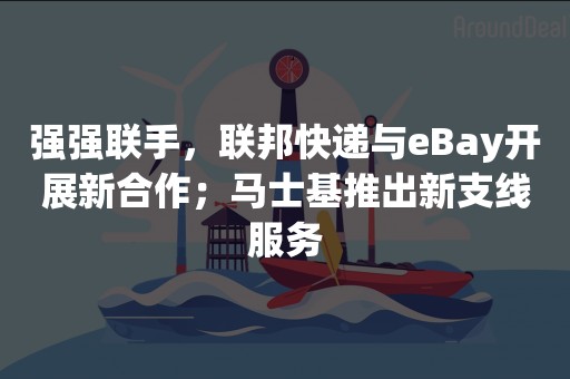 强强联手，联邦快递与eBay开展新合作；马士基推出新支线服务
