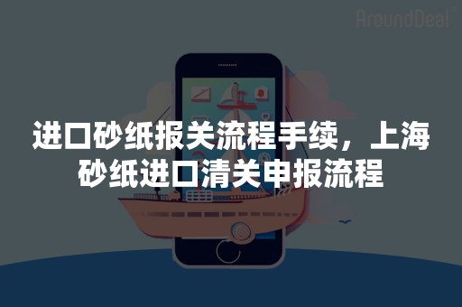 进口砂纸报关流程手续，上海砂纸进口清关申报流程
