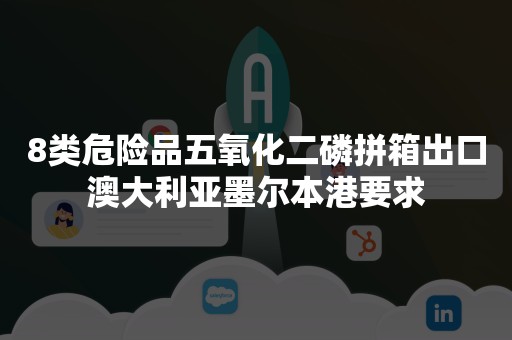 8类危险品五氧化二磷拼箱出口澳大利亚墨尔本港要求