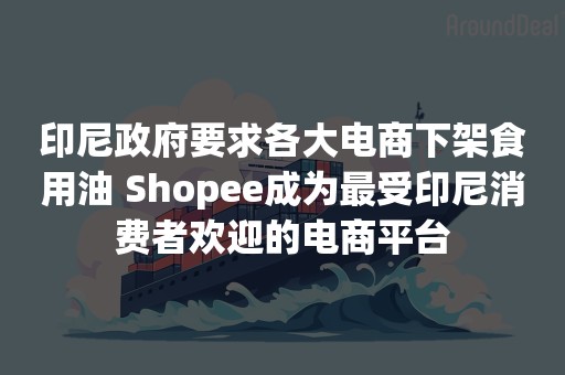 印尼政府要求各大电商下架食用油 Shopee成为最受印尼消费者欢迎的电商平台