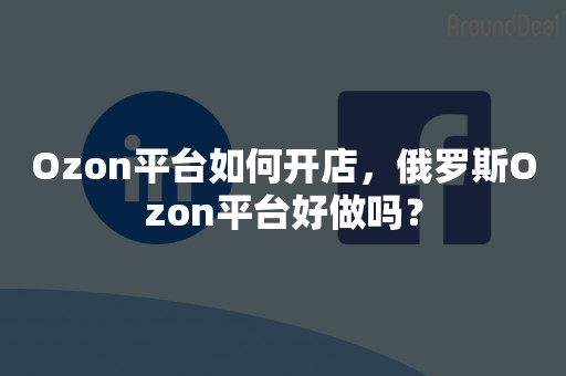 Ozon平台如何开店，俄罗斯Ozon平台好做吗？