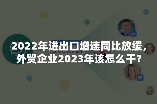 2022年进出口增速同比放缓，外贸企业2023年该怎么干？