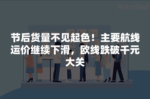 节后货量不见起色！主要航线运价继续下滑，欧线跌破千元大关