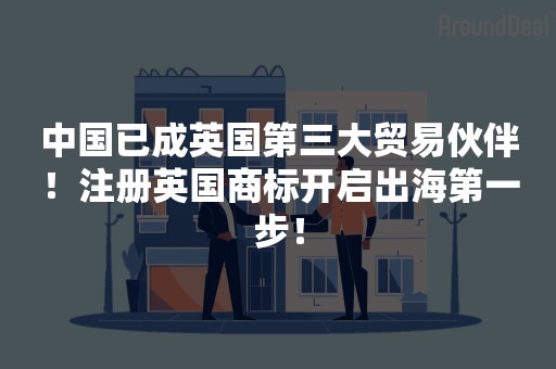 中国已成英国第三大贸易伙伴！注册英国商标开启出海第一步！