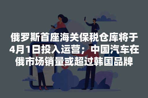 俄罗斯首座海关保税仓库将于4月1日投入运营；中国汽车在俄市场销量或超过韩国品牌