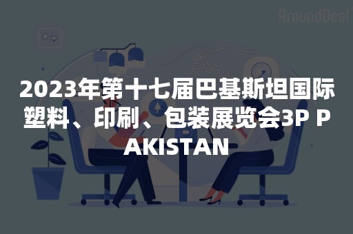 2023年第十七届巴基斯坦国际塑料、印刷、包装展览会3P PAKISTAN