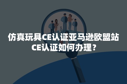 仿真玩具CE认证亚马逊欧盟站CE认证如何办理？