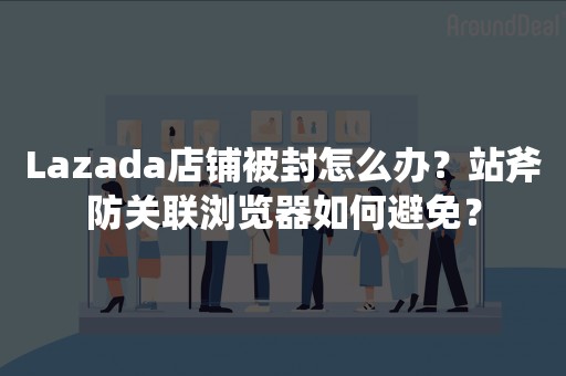 Lazada店铺被封怎么办？站斧防关联浏览器如何避免？