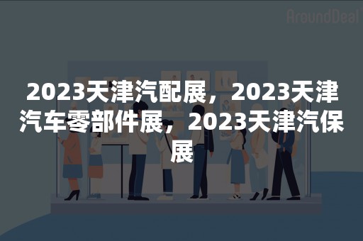 2023天津汽配展，2023天津汽车零部件展，2023天津汽保展