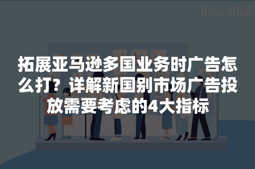 拓展亚马逊多国业务时广告怎么打？详解新国别市场广告投放需要考虑的4大指标