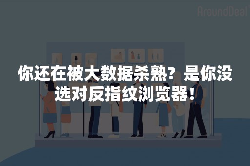 你还在被大数据杀熟？是你没选对反指纹浏览器！