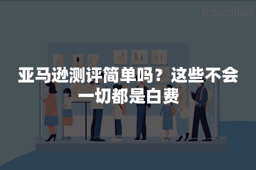 亚马逊测评简单吗？这些不会一切都是白费