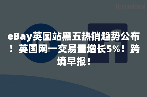 eBay英国站黑五热销趋势公布！英国网一交易量增长5%！跨境早报！