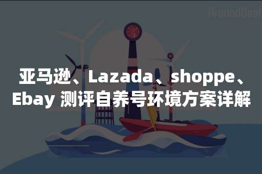 亚马逊、Lazada、shoppe、Ebay 测评自养号环境方案详解