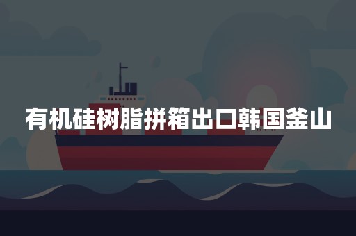 有机硅树脂拼箱出口韩国釜山