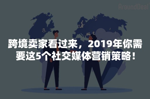 跨境卖家看过来，2019年你需要这5个社交媒体营销策略！