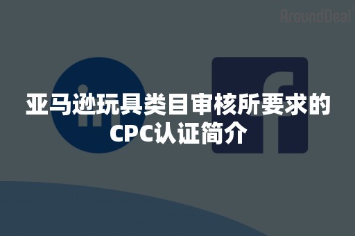 亚马逊玩具类目审核所要求的CPC认证简介