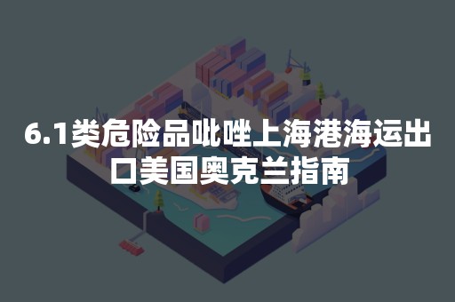 6.1类危险品吡唑上海港海运出口美国奥克兰指南