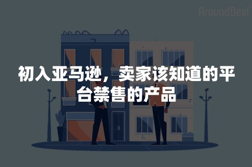 初入亚马逊，卖家该知道的平台禁售的产品