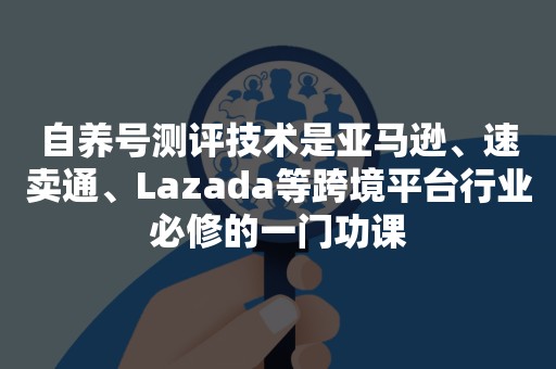 自养号测评技术是亚马逊、速卖通、Lazada等跨境平台行业必修的一门功课