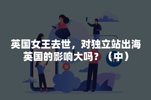 英国女王去世，对独立站出海英国的影响大吗？（中）