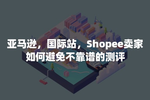 亚马逊，国际站，Shopee卖家如何避免不靠谱的测评