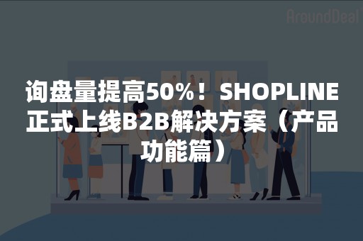 询盘量提高50%！SHOPLINE正式上线B2B解决方案（产品功能篇）