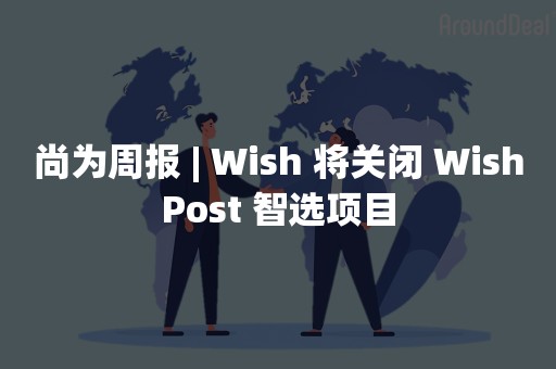 尚为周报 | Wish 将关闭 WishPost 智选项目