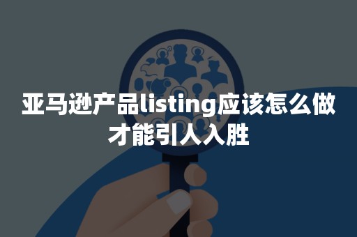 亚马逊产品listing应该怎么做才能引人入胜