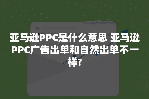亚马逊PPC是什么意思 亚马逊PPC广告出单和自然出单不一样?