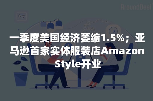 一季度美国经济萎缩1.5%；亚马逊首家实体服装店Amazon Style开业