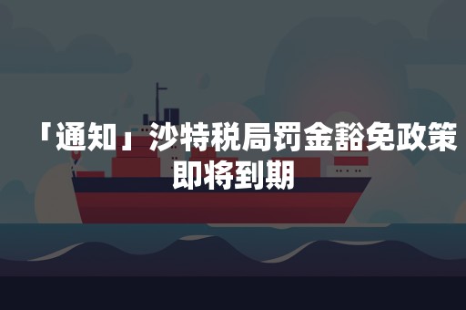 「通知」沙特税局罚金豁免政策即将到期