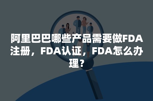 阿里巴巴哪些产品需要做FDA注册，FDA认证，FDA怎么办理？