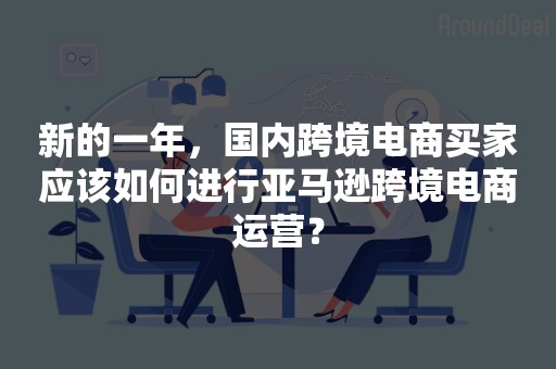 新的一年，国内跨境电商买家应该如何进行亚马逊跨境电商运营？