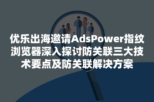 优乐出海邀请AdsPower指纹浏览器深入探讨防关联三大技术要点及防关联解决方案