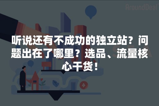 听说还有不成功的独立站？问题出在了哪里？选品、流量核心干货！