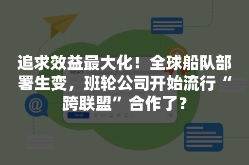 追求效益最大化！全球船队部署生变，班轮公司开始流行“跨联盟”合作了？