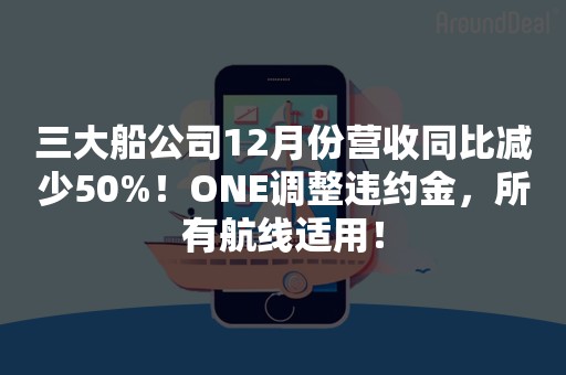 三大船公司12月份营收同比减少50%！ONE调整违约金，所有航线适用！