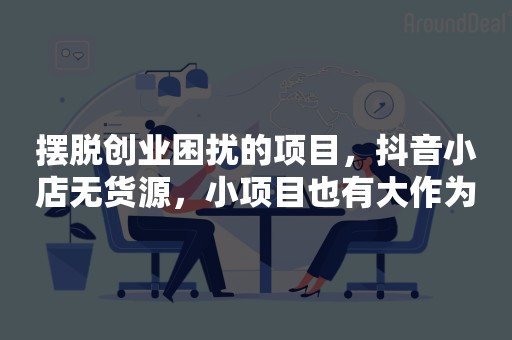 摆脱创业困扰的项目，抖音小店无货源，小项目也有大作为