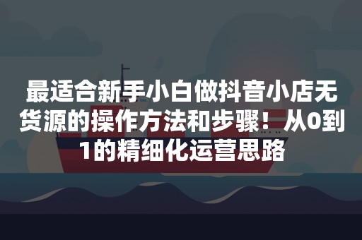 最适合新手小白做抖音小店无货源的操作方法和步骤！从0到1的精细化运营思路