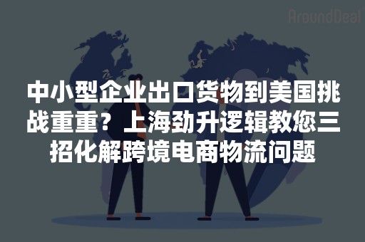 中小型企业出口货物到美国挑战重重？上海劲升逻辑教您三招化解跨境电商物流问题