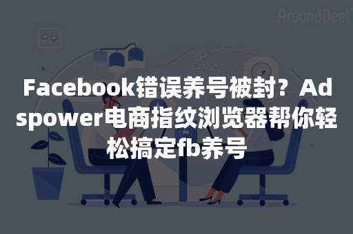 Facebook错误养号被封？Adspower电商指纹浏览器帮你轻松搞定fb养号