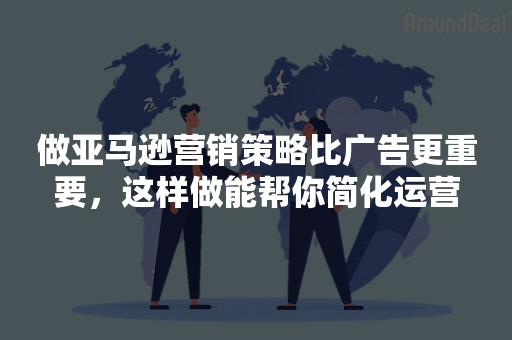 做亚马逊营销策略比广告更重要，这样做能帮你简化运营