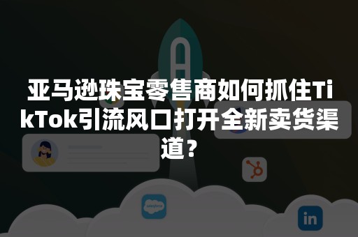 亚马逊珠宝零售商如何抓住TikTok引流风口打开全新卖货渠道？