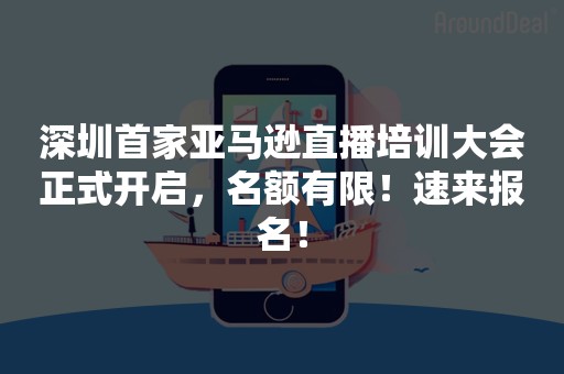 深圳首家亚马逊直播培训大会正式开启，名额有限！速来报名！